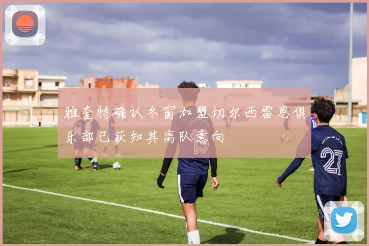 雅奎特确认冬窗加盟切尔西雷恩俱乐部已获知其离队意向