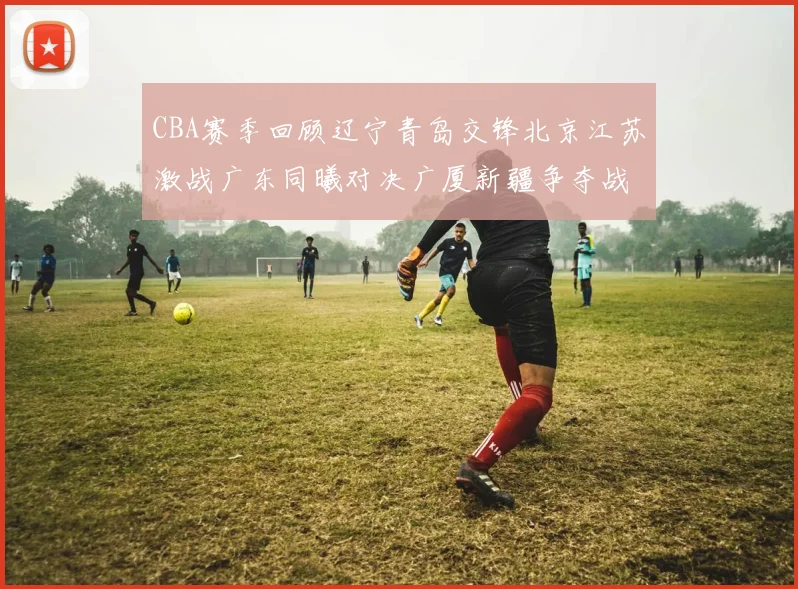 CBA赛季回顾辽宁青岛交锋北京江苏激战广东同曦对决广厦新疆争夺战精彩纷呈