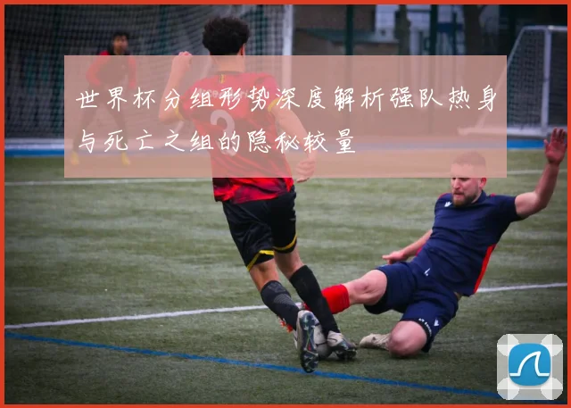 世界杯分组形势深度解析强队热身与死亡之组的隐秘较量