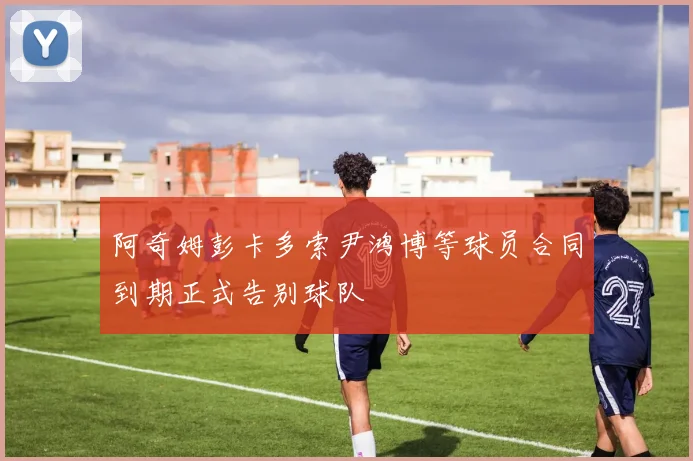 阿奇姆彭卡多索尹鸿博等球员合同到期正式告别球队