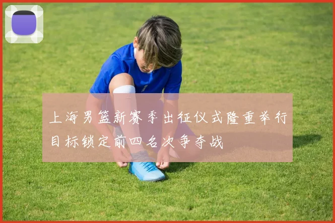 上海男篮新赛季出征仪式隆重举行目标锁定前四名次争夺战