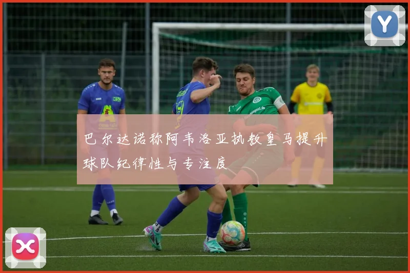 巴尔达诺称阿韦洛亚执教皇马提升球队纪律性与专注度