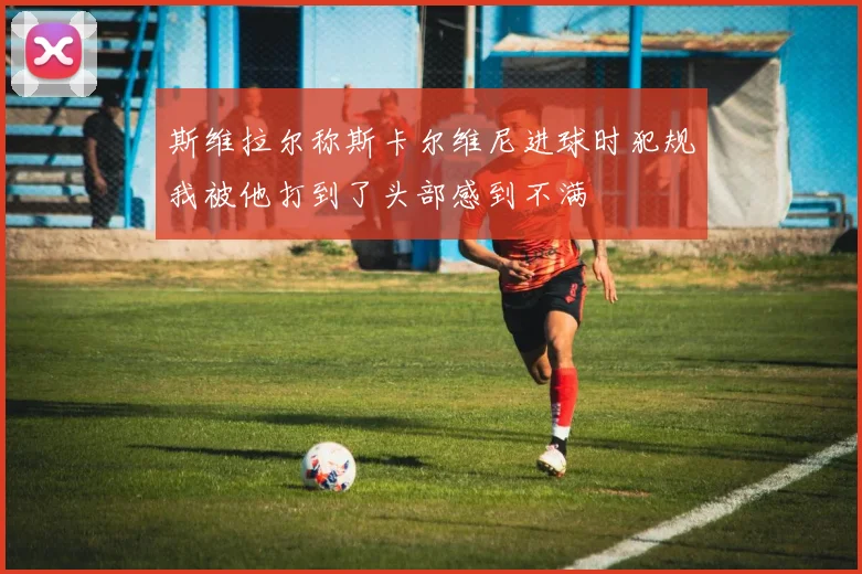 斯维拉尔称斯卡尔维尼进球时犯规我被他打到了头部感到不满