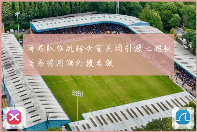 海港队临近转会窗关闭引援土超快马或将用满外援名额