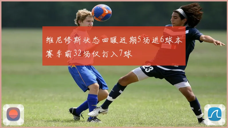 维尼修斯状态回暖近期5场进6球本赛季前32场仅打入7球