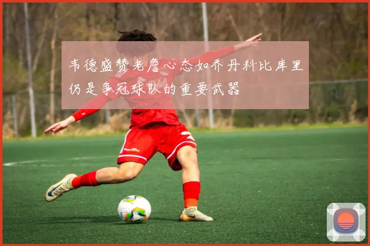 韦德盛赞老詹心态如乔丹科比库里仍是争冠球队的重要武器