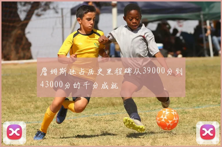 詹姆斯独占历史里程碑从39000分到43000分的千分成就