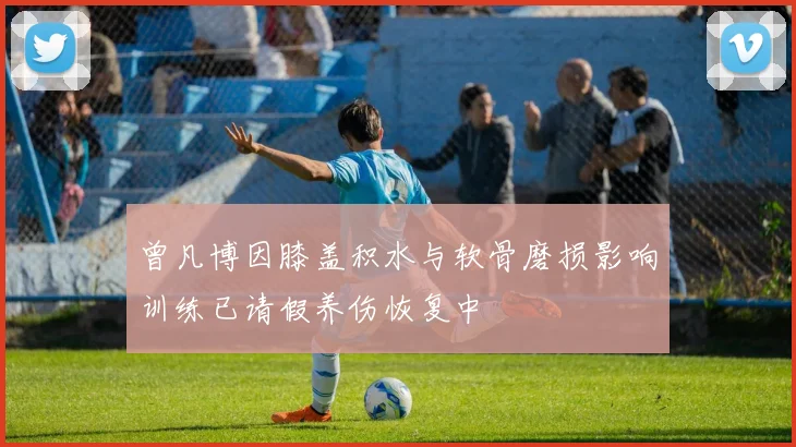 曾凡博因膝盖积水与软骨磨损影响训练已请假养伤恢复中