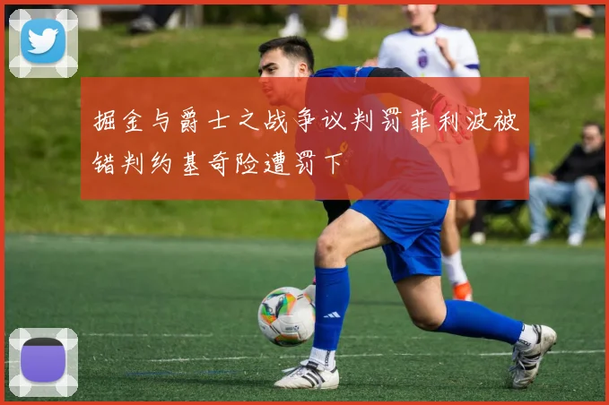 掘金与爵士之战争议判罚菲利波被错判约基奇险遭罚下