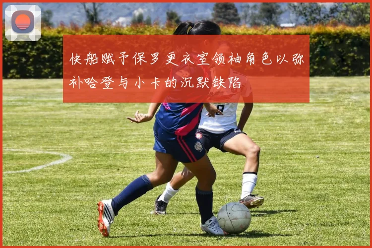 快船赋予保罗更衣室领袖角色以弥补哈登与小卡的沉默缺陷