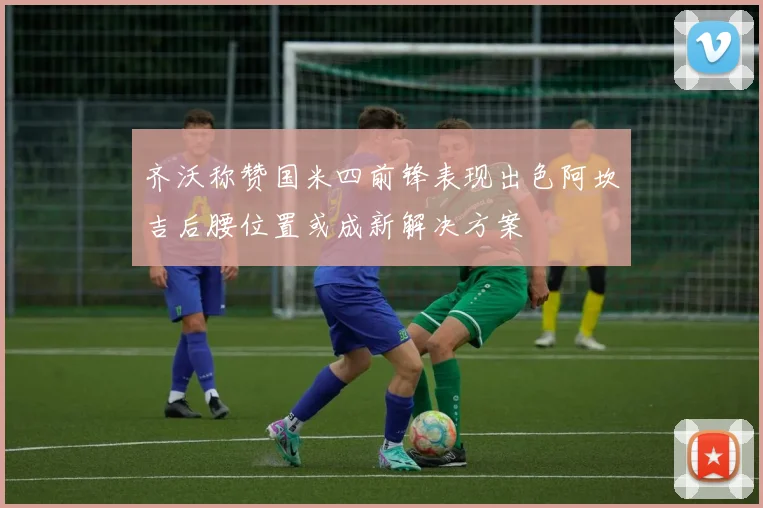 齐沃称赞国米四前锋表现出色阿坎吉后腰位置或成新解决方案