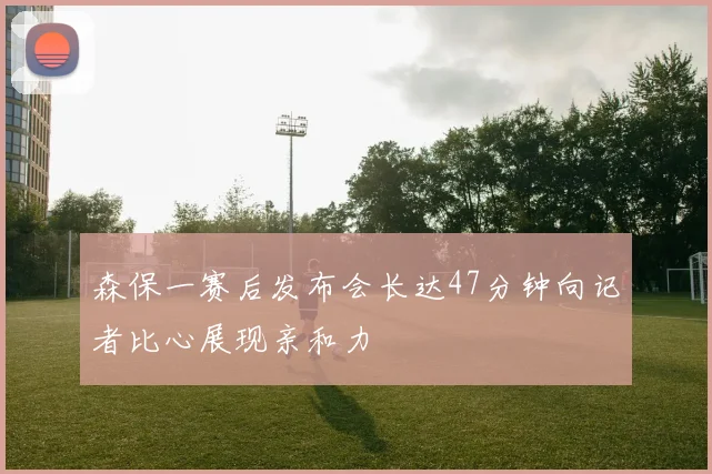 森保一赛后发布会长达47分钟向记者比心展现亲和力