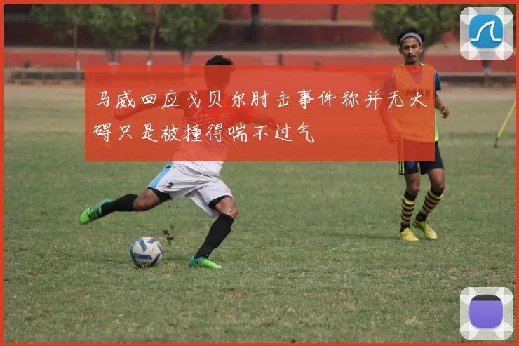 马威回应戈贝尔肘击事件称并无大碍只是被撞得喘不过气