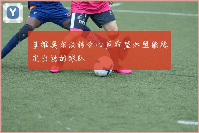 基维奥尔谈转会心声希望加盟能稳定出场的球队