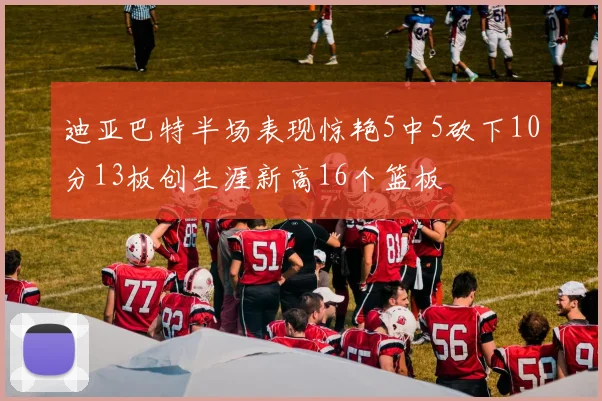 迪亚巴特半场表现惊艳5中5砍下10分13板创生涯新高16个篮板