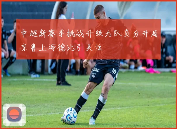 中超新赛季挑战升级九队负分开局京鲁上海德比引关注