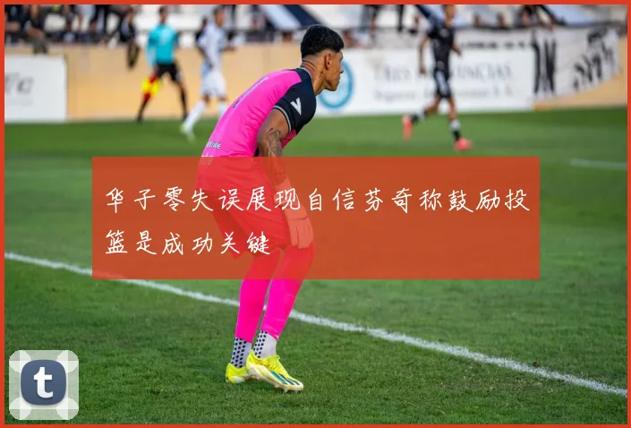 华子零失误展现自信芬奇称鼓励投篮是成功关键