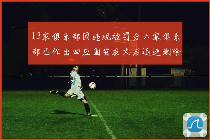 13家俱乐部因违规被罚分六家俱乐部已作出回应国安发文后迅速删除引发关注