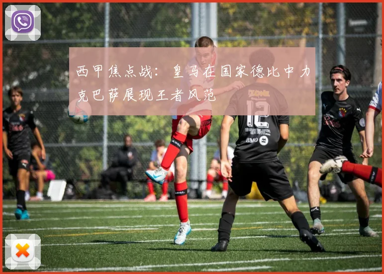 西甲焦点战：皇马在国家德比中力克巴萨展现王者风范