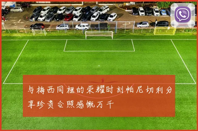 与梅西同框的荣耀时刻帕尼切利分享珍贵合照感慨万千
