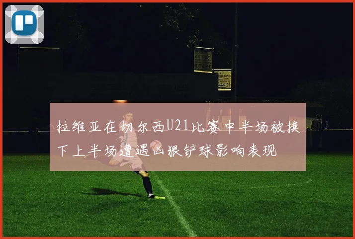 拉维亚在切尔西U21比赛中半场被换下上半场遭遇凶狠铲球影响表现