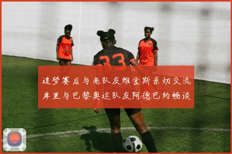 追梦赛后与老队友维金斯亲切交流库里与巴黎奥运队友阿德巴约畅谈未来