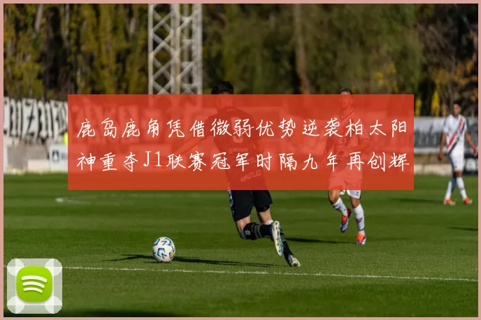 鹿岛鹿角凭借微弱优势逆袭柏太阳神重夺J1联赛冠军时隔九年再创辉煌