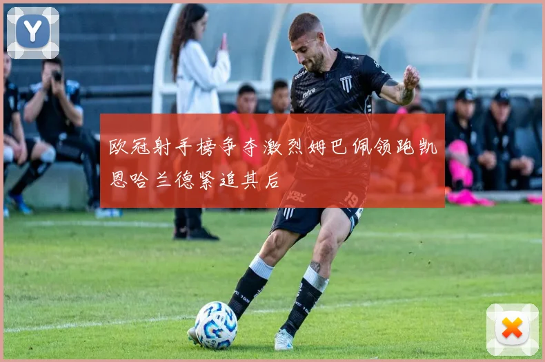 欧冠射手榜争夺激烈姆巴佩领跑凯恩哈兰德紧追其后