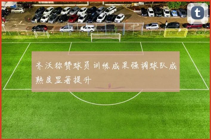 齐沃称赞球员训练成果强调球队成熟度显著提升