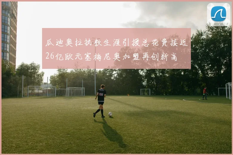 瓜迪奥拉执教生涯引援总花费接近26亿欧元塞梅尼奥加盟再创新高