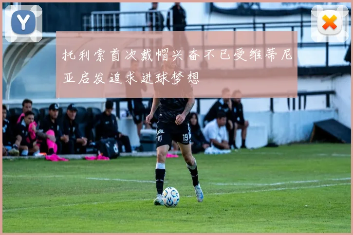 托利索首次戴帽兴奋不已受维蒂尼亚启发追求进球梦想