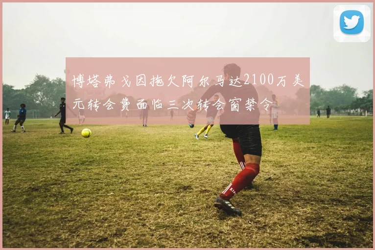 博塔弗戈因拖欠阿尔马达2100万美元转会费面临三次转会窗禁令