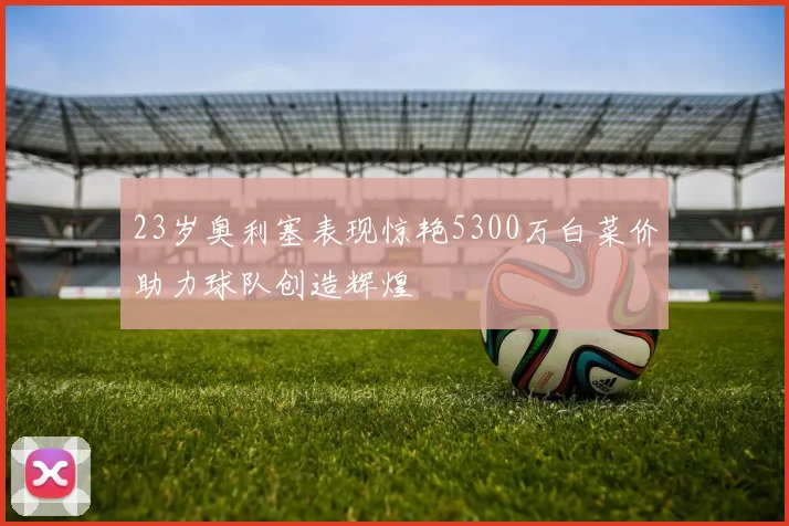 23岁奥利塞表现惊艳5300万白菜价助力球队创造辉煌