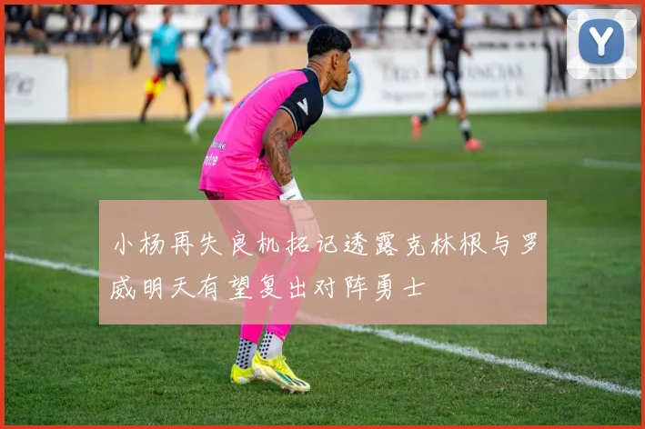 小杨再失良机拓记透露克林根与罗威明天有望复出对阵勇士