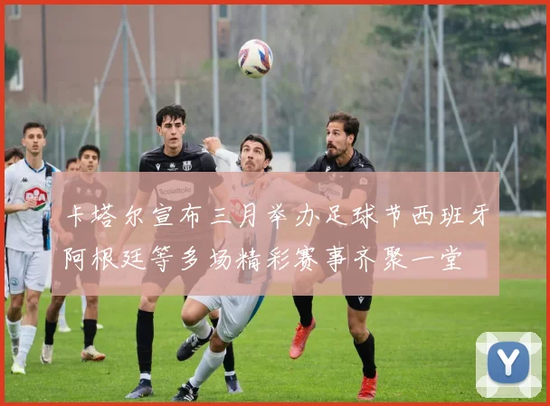 卡塔尔宣布三月举办足球节西班牙阿根廷等多场精彩赛事齐聚一堂