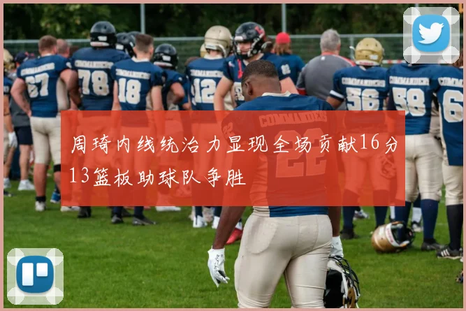 周琦内线统治力显现全场贡献16分13篮板助球队争胜