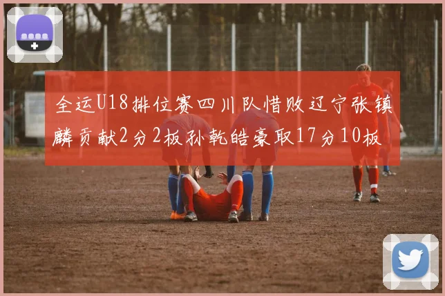 全运U18排位赛四川队惜败辽宁张镇麟贡献2分2板孙乾皓豪取17分10板7助攻