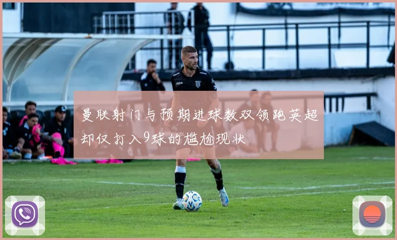 曼联射门与预期进球数双领跑英超却仅打入9球的尴尬现状