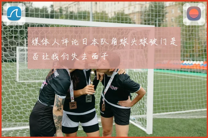 媒体人评论日本队角球头球破门是否让我们失去面子