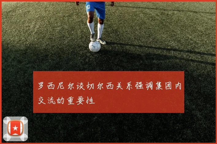 罗西尼尔谈切尔西关系强调集团内交流的重要性