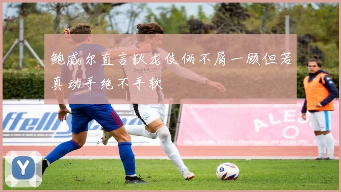 鲍威尔直言狄龙伎俩不屑一顾但若真动手绝不手软
