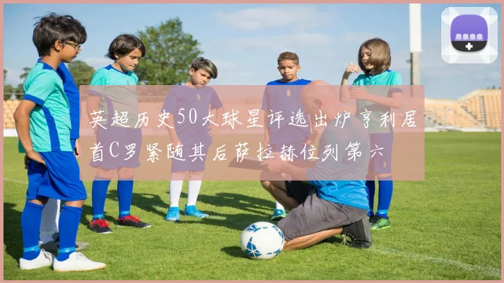 英超历史50大球星评选出炉亨利居首C罗紧随其后萨拉赫位列第六