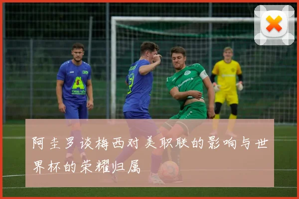 阿圭罗谈梅西对美职联的影响与世界杯的荣耀归属