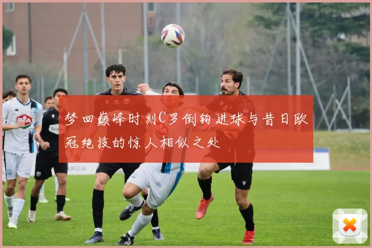 梦回巅峰时刻C罗倒钩进球与昔日欧冠绝技的惊人相似之处