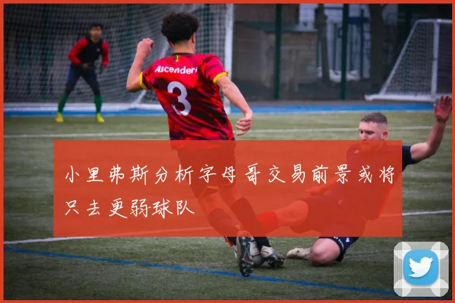 小里弗斯分析字母哥交易前景或将只去更弱球队