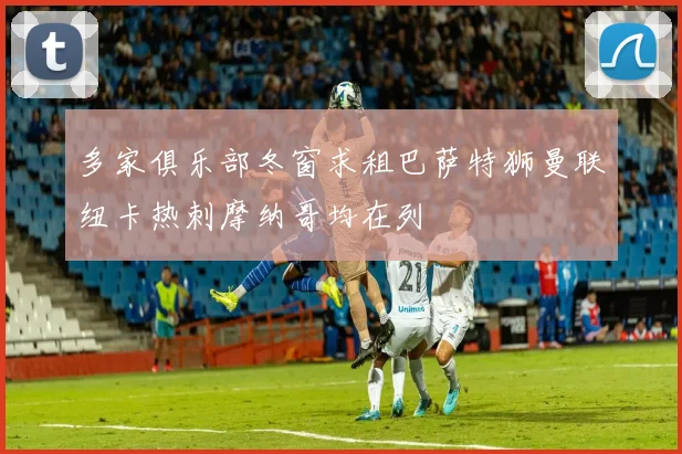 多家俱乐部冬窗求租巴萨特狮曼联纽卡热刺摩纳哥均在列