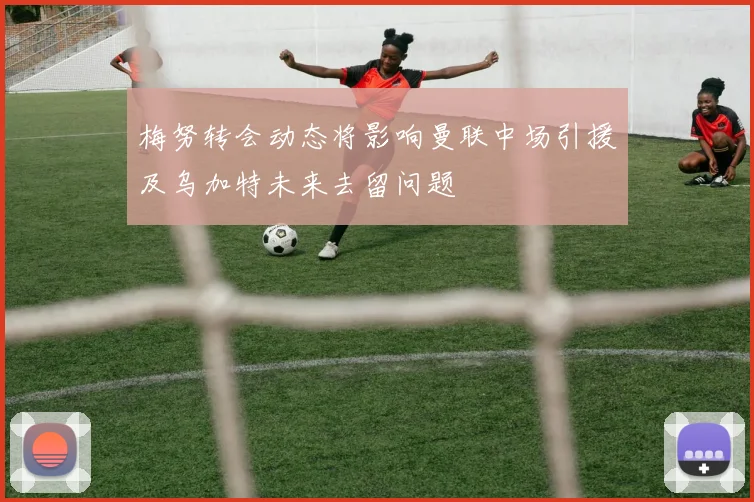 梅努转会动态将影响曼联中场引援及乌加特未来去留问题