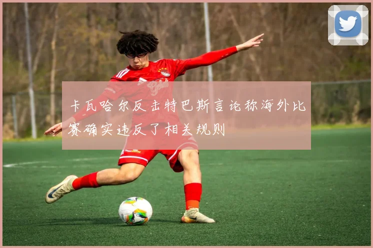 卡瓦哈尔反击特巴斯言论称海外比赛确实违反了相关规则
