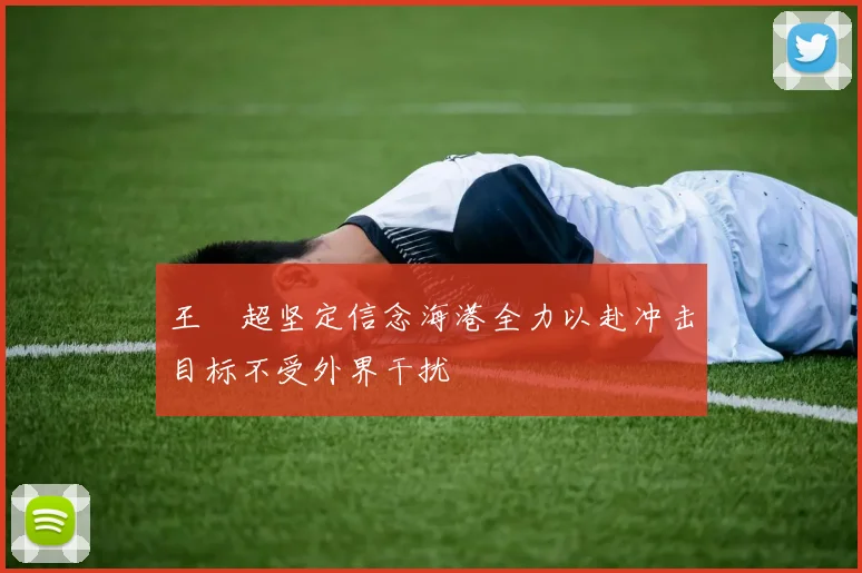 王燊超坚定信念海港全力以赴冲击目标不受外界干扰