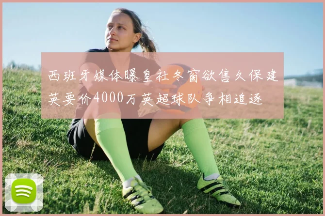西班牙媒体曝皇社冬窗欲售久保建英要价4000万英超球队争相追逐